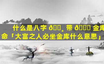 什么是八字 🕸 带 🐟 金库命「大富之人必坐金库什么意思」